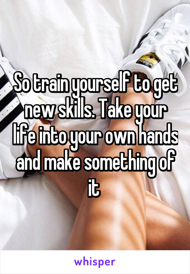 So train yourself to get new skills. Take your life into your own hands and make something of it 