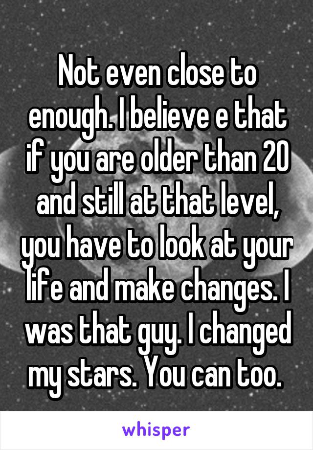 Not even close to enough. I believe e that if you are older than 20 and still at that level, you have to look at your life and make changes. I was that guy. I changed my stars. You can too. 