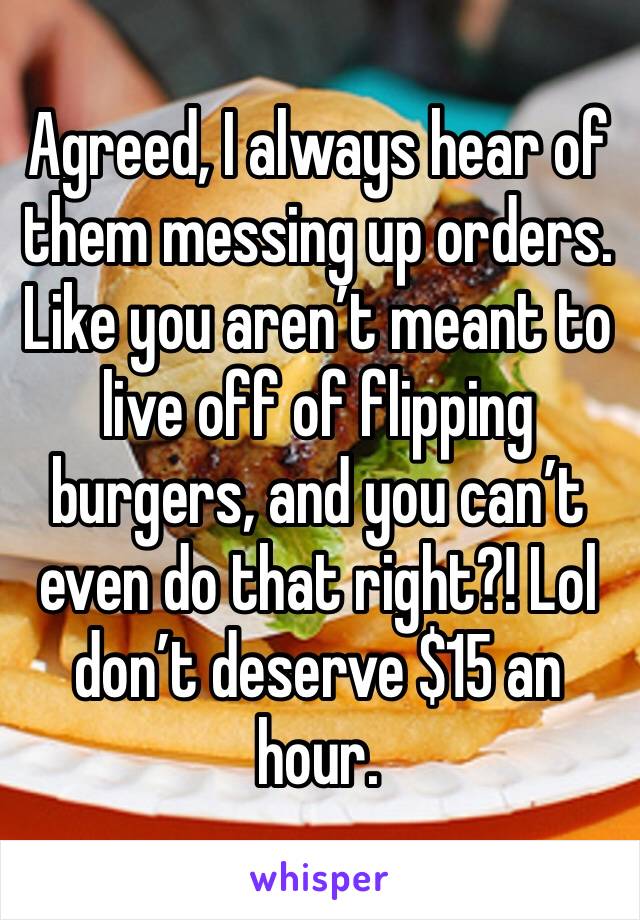 Agreed, I always hear of them messing up orders. Like you aren’t meant to live off of flipping burgers, and you can’t even do that right?! Lol don’t deserve $15 an hour. 