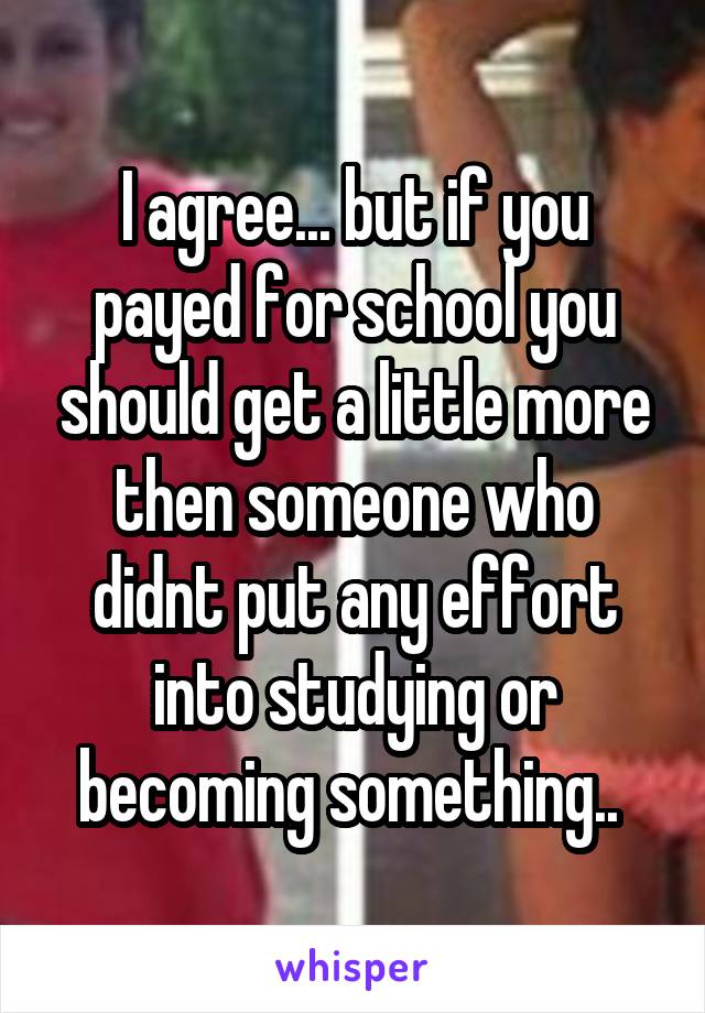 I agree... but if you payed for school you should get a little more then someone who didnt put any effort into studying or becoming something.. 