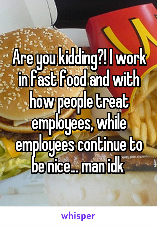 Are you kidding?! I work in fast food and with how people treat employees, while employees continue to be nice... man idk 