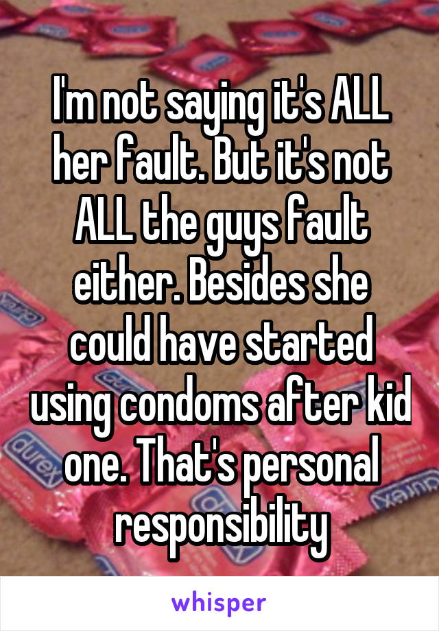 I'm not saying it's ALL her fault. But it's not ALL the guys fault either. Besides she could have started using condoms after kid one. That's personal responsibility