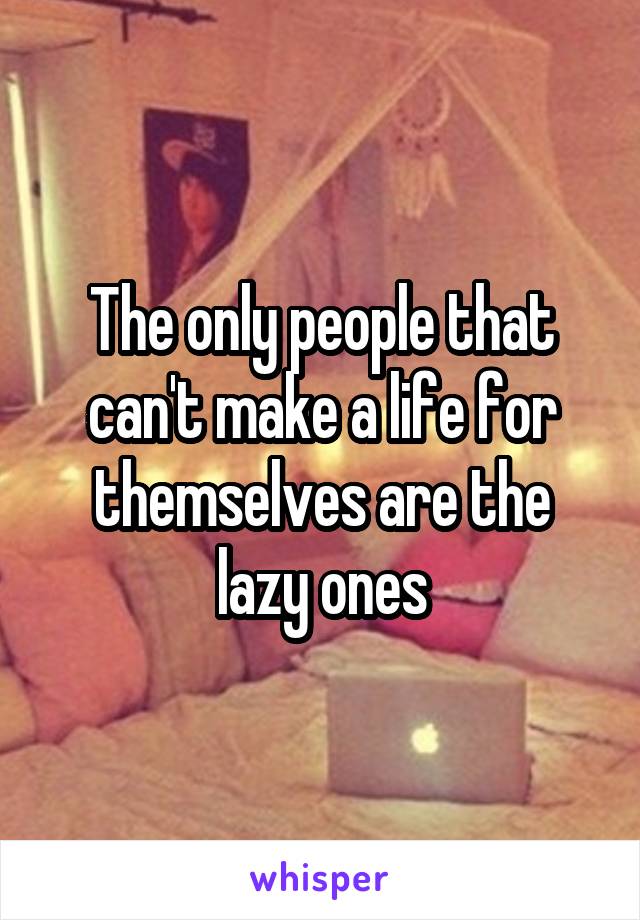 The only people that can't make a life for themselves are the lazy ones