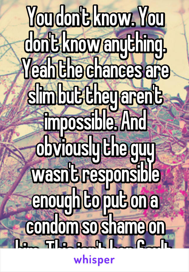 You don't know. You don't know anything. Yeah the chances are slim but they aren't impossible. And obviously the guy wasn't responsible enough to put on a condom so shame on him. This isn't her fault.