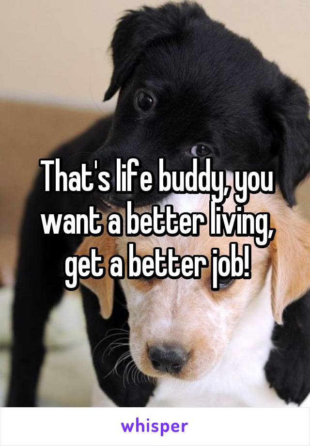 That's life buddy, you want a better living, get a better job!