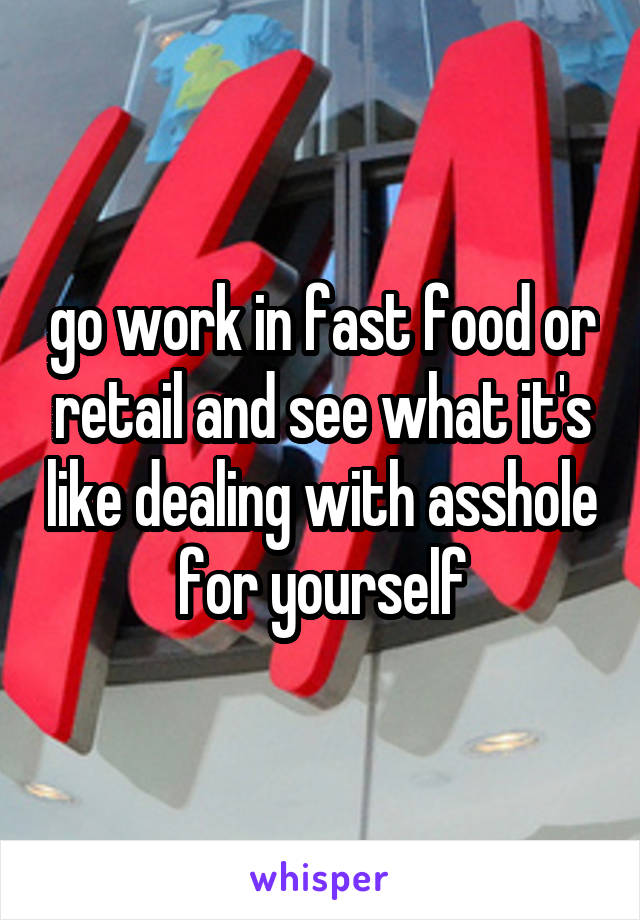 go work in fast food or retail and see what it's like dealing with asshole for yourself