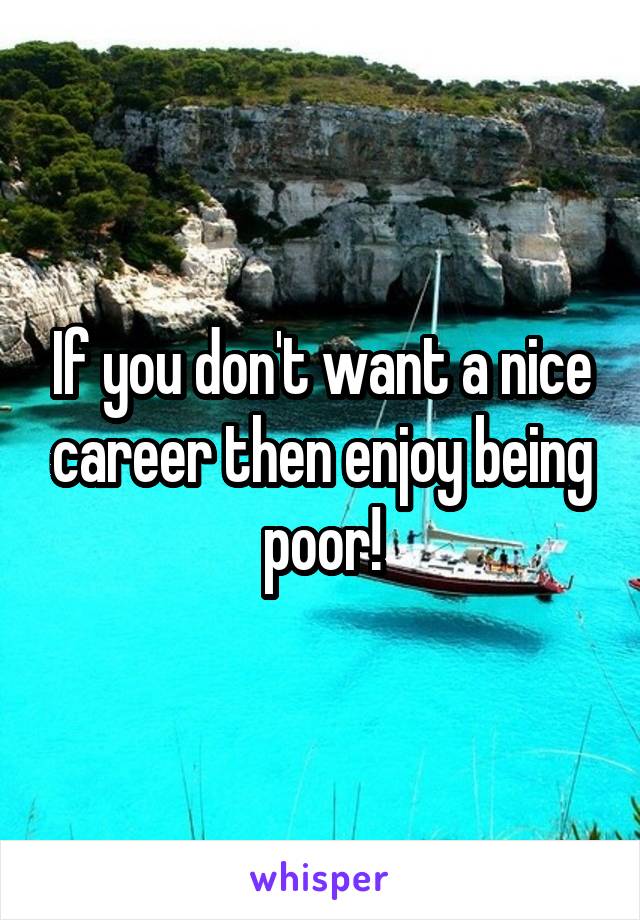 If you don't want a nice career then enjoy being poor!