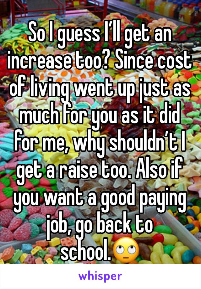 So I guess I’ll get an increase too? Since cost of living went up just as much for you as it did for me, why shouldn’t I get a raise too. Also if you want a good paying job, go back to school.🙄