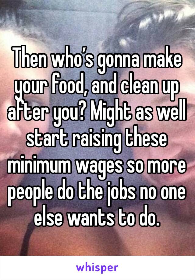 Then who’s gonna make your food, and clean up after you? Might as well start raising these minimum wages so more people do the jobs no one else wants to do.