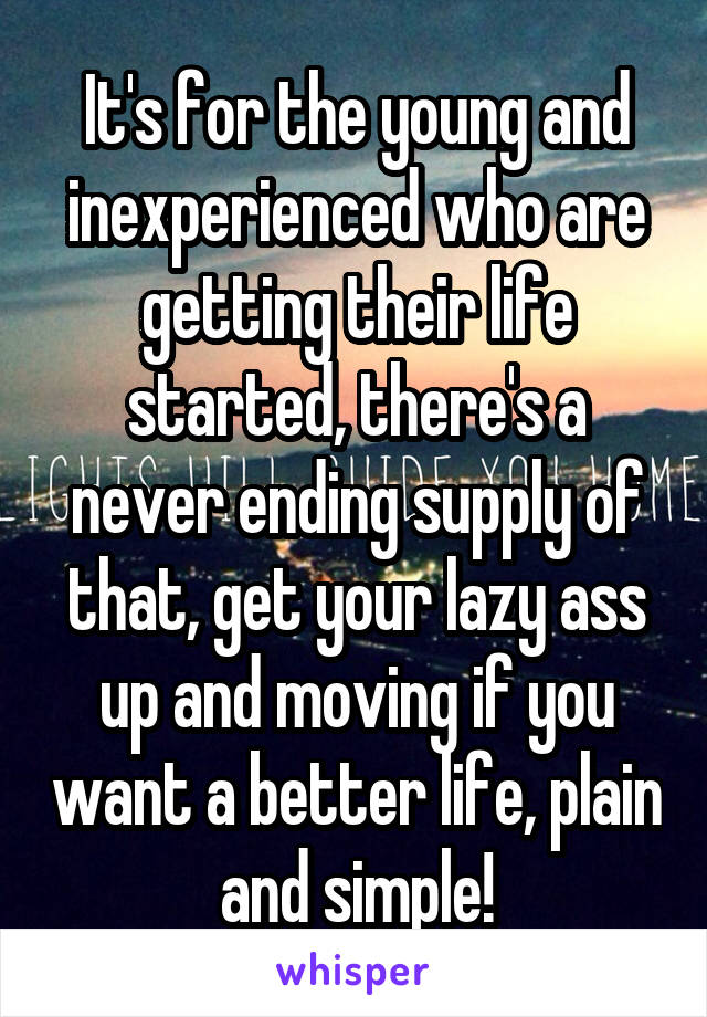 It's for the young and inexperienced who are getting their life started, there's a never ending supply of that, get your lazy ass up and moving if you want a better life, plain and simple!