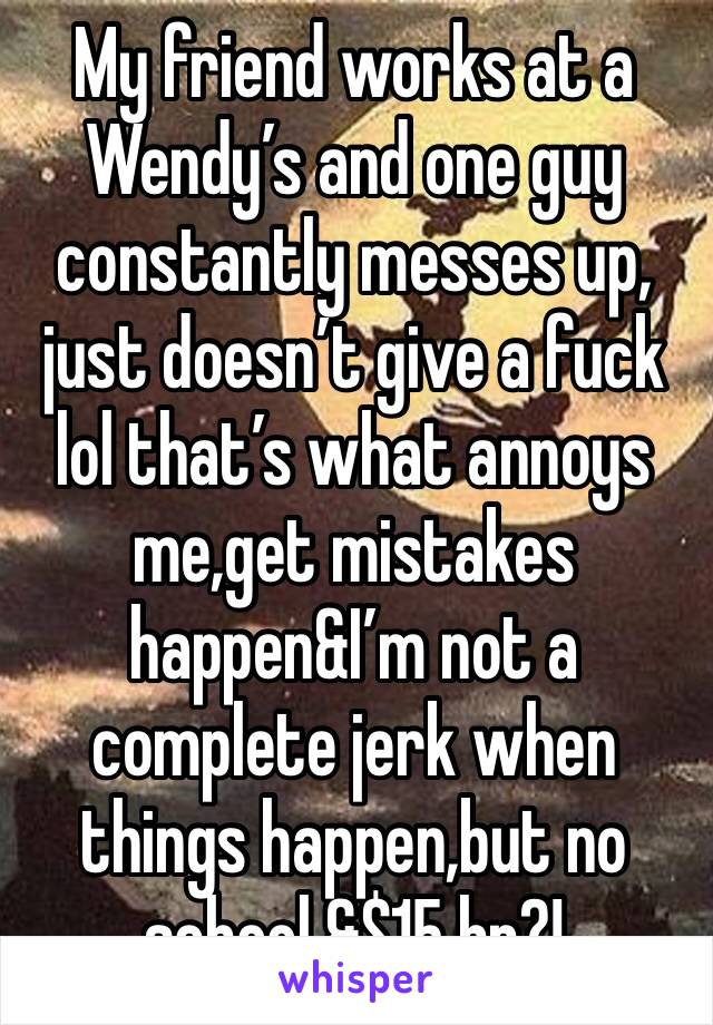 My friend works at a Wendy’s and one guy constantly messes up, just doesn’t give a fuck lol that’s what annoys me,get mistakes happen&I’m not a complete jerk when things happen,but no school &$15 hr?!