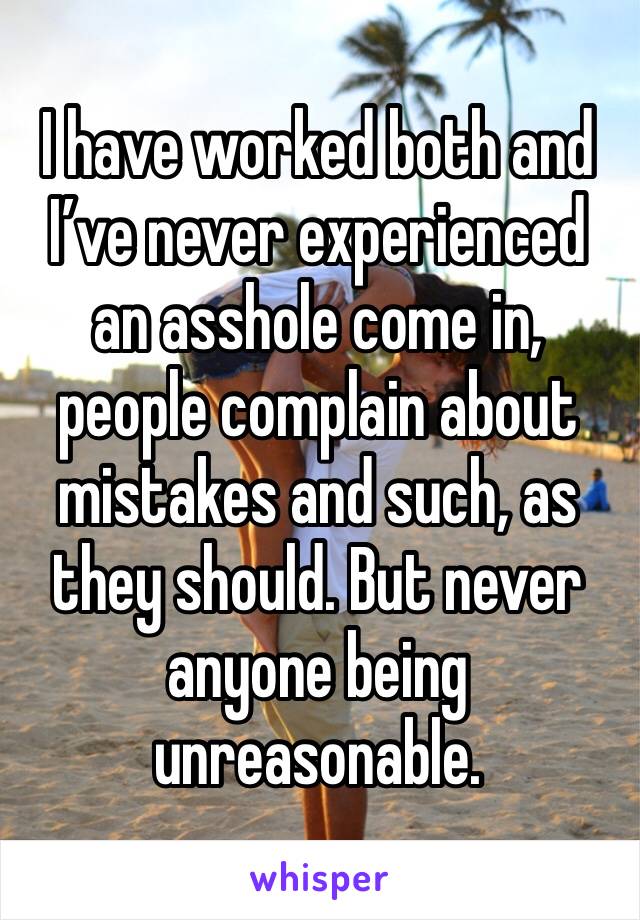 I have worked both and I’ve never experienced an asshole come in, people complain about mistakes and such, as they should. But never anyone being unreasonable.