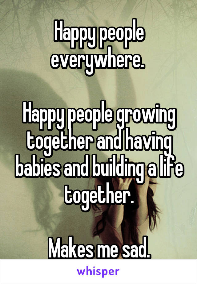 Happy people everywhere. 

Happy people growing together and having babies and building a life together.

Makes me sad.