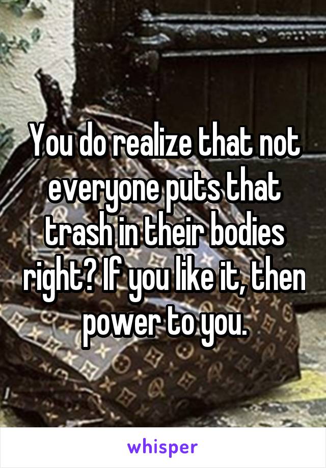 You do realize that not everyone puts that trash in their bodies right? If you like it, then power to you.