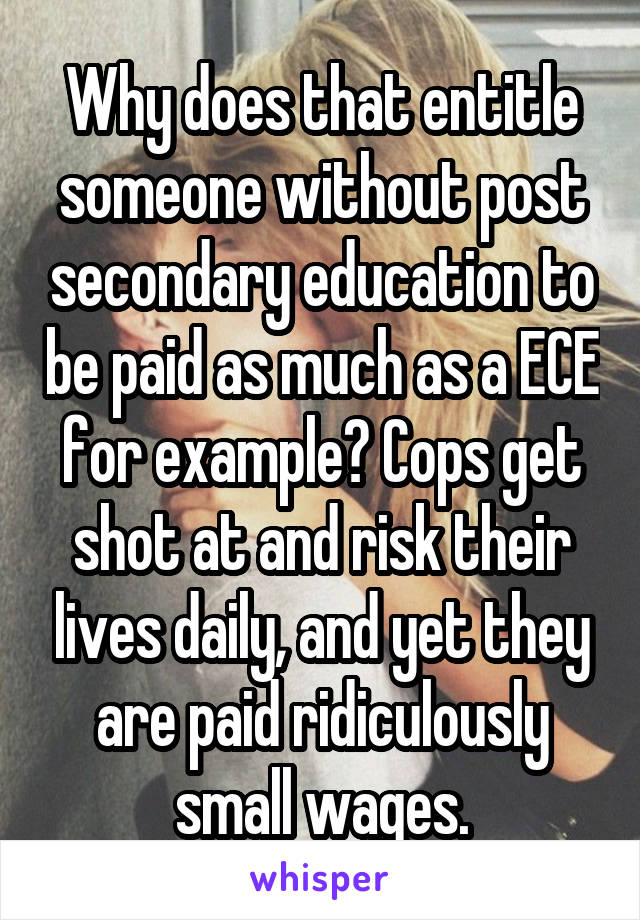 Why does that entitle someone without post secondary education to be paid as much as a ECE for example? Cops get shot at and risk their lives daily, and yet they are paid ridiculously small wages.