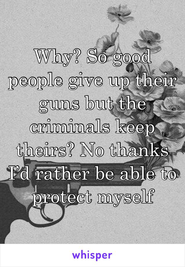 Why? So good people give up their guns but the criminals keep theirs? No thanks I’d rather be able to protect myself 