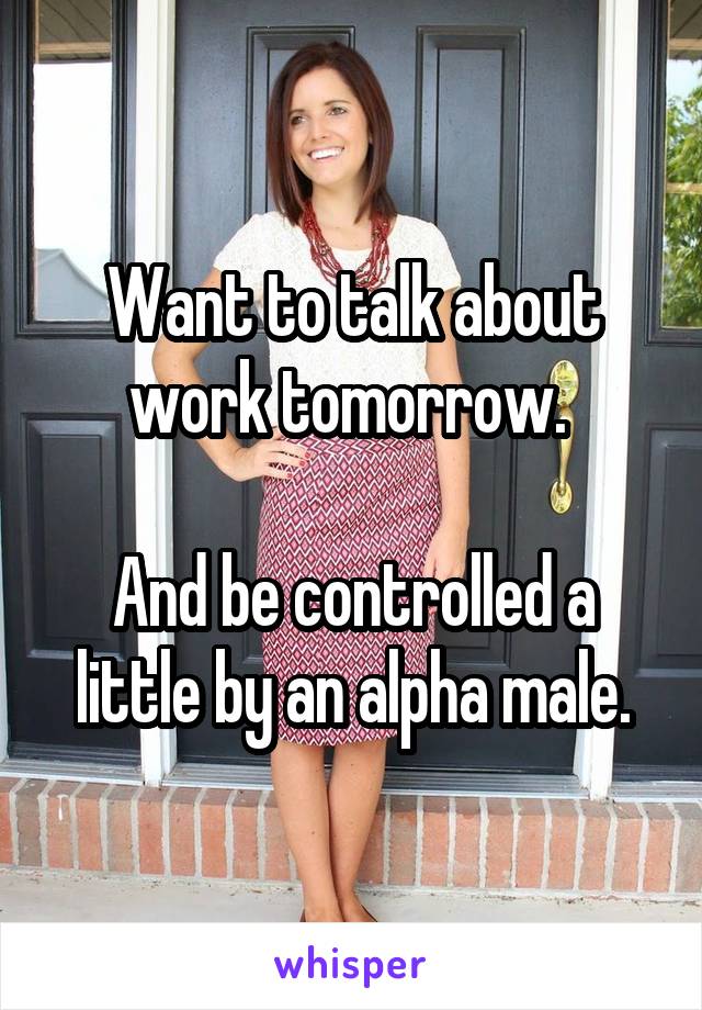 Want to talk about work tomorrow. 

And be controlled a little by an alpha male.