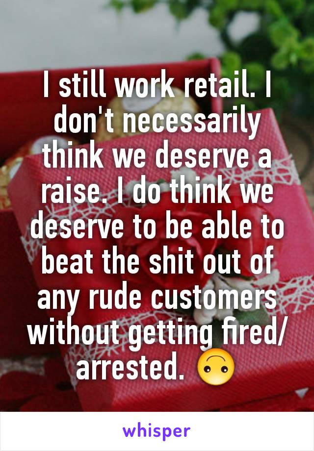 I still work retail. I don't necessarily think we deserve a raise. I do think we deserve to be able to beat the shit out of any rude customers without getting fired/arrested. 🙃