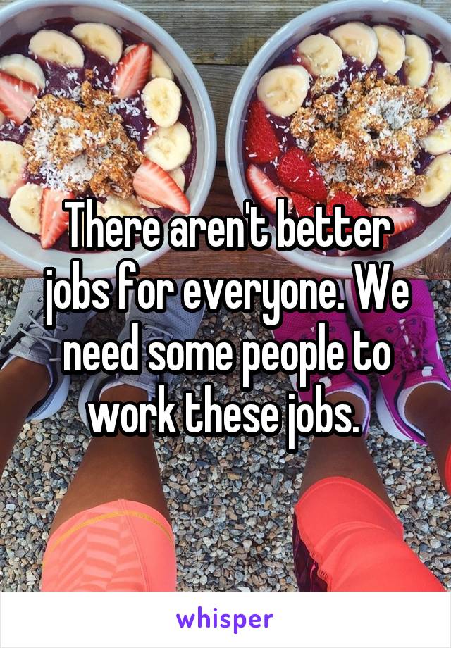 There aren't better jobs for everyone. We need some people to work these jobs. 