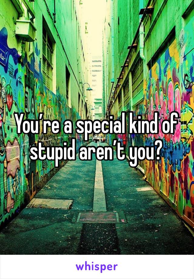 You’re a special kind of stupid aren’t you?