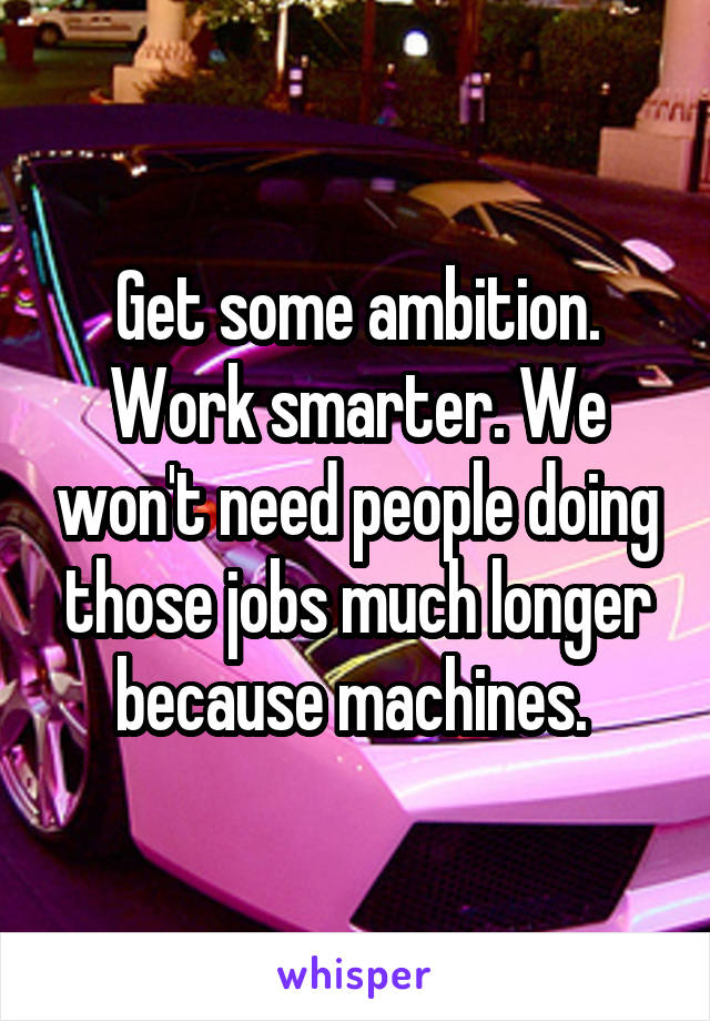 Get some ambition. Work smarter. We won't need people doing those jobs much longer because machines. 