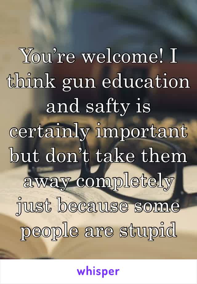 You’re welcome! I think gun education and safty is certainly important but don’t take them away completely just because some people are stupid 