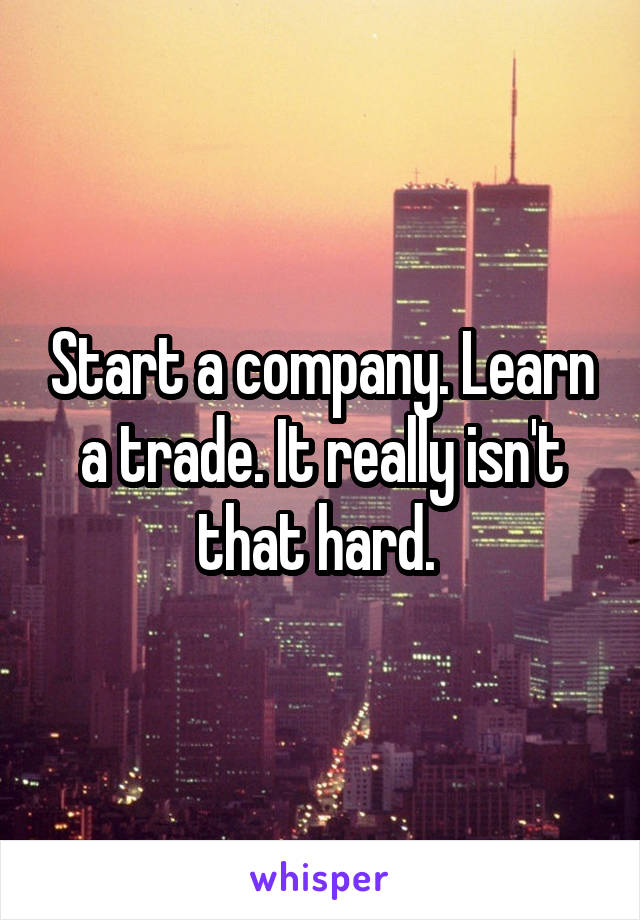 Start a company. Learn a trade. It really isn't that hard. 