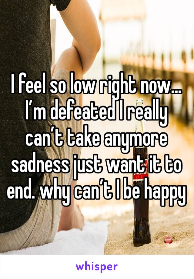 I feel so low right now... I’m defeated I really can’t take anymore sadness just want it to end. why can’t I be happy 