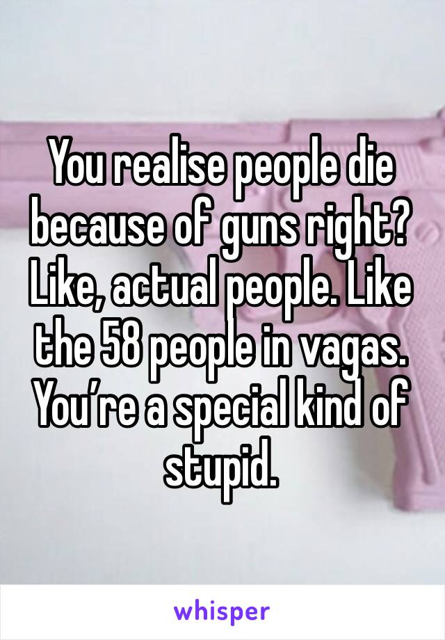 You realise people die because of guns right? Like, actual people. Like the 58 people in vagas. You’re a special kind of stupid. 