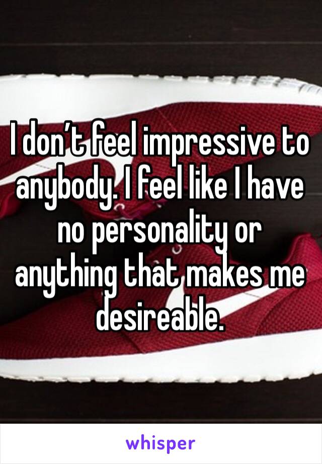 I don’t feel impressive to anybody. I feel like I have no personality or anything that makes me desireable. 