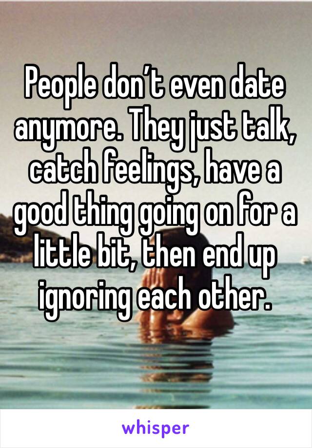 People don’t even date anymore. They just talk, catch feelings, have a good thing going on for a little bit, then end up ignoring each other.