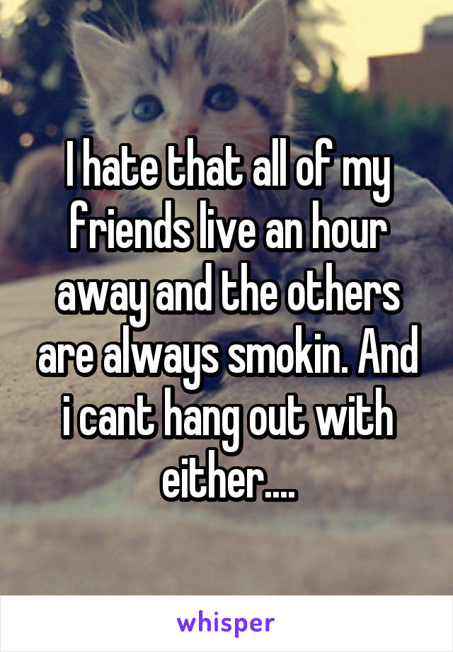 I hate that all of my friends live an hour away and the others are always smokin. And i cant hang out with either....