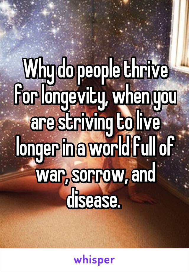 Why do people thrive for longevity, when you are striving to live longer in a world full of war, sorrow, and disease. 