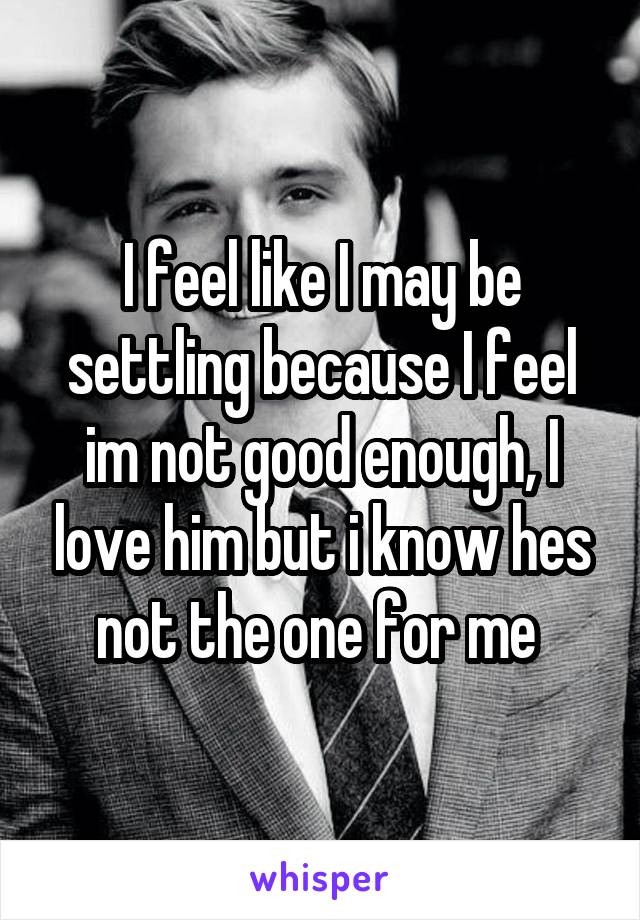 I feel like I may be settling because I feel im not good enough, I love him but i know hes not the one for me 