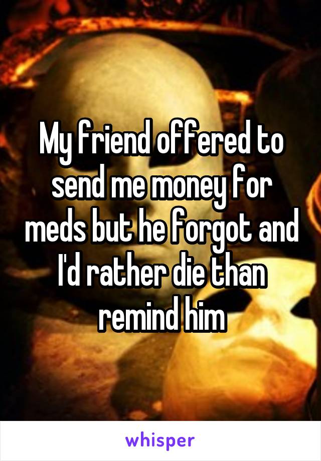 My friend offered to send me money for meds but he forgot and I'd rather die than remind him