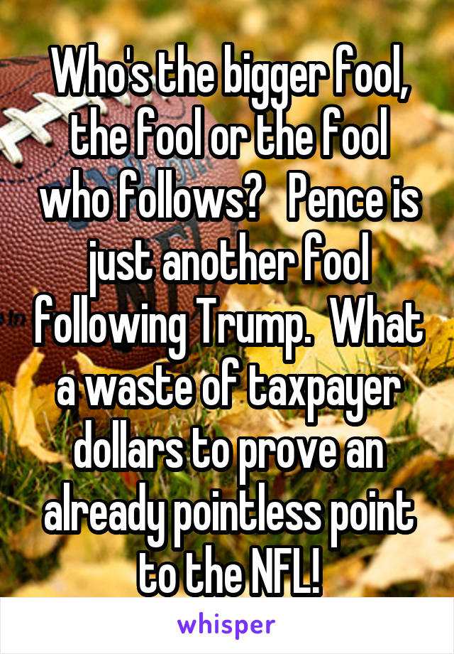 Who's the bigger fool, the fool or the fool who follows?   Pence is just another fool following Trump.  What a waste of taxpayer dollars to prove an already pointless point to the NFL!