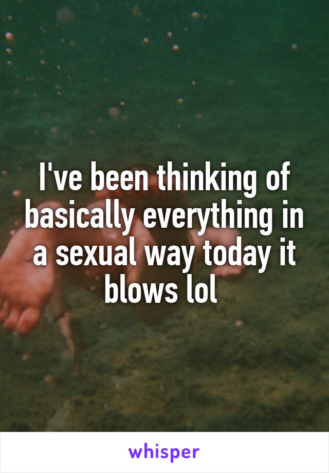 I've been thinking of basically everything in a sexual way today it blows lol 