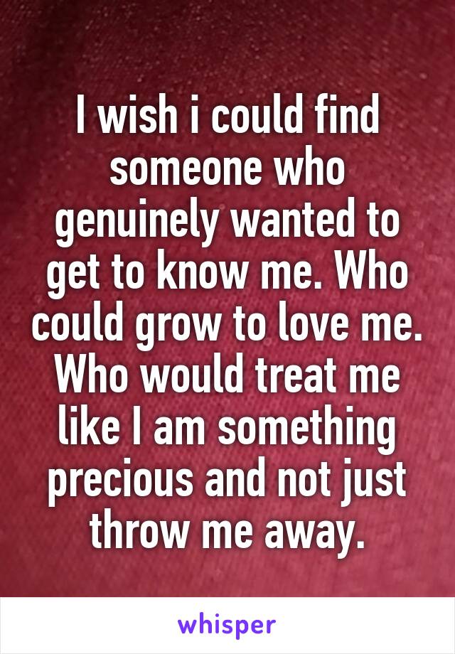 I wish i could find someone who genuinely wanted to get to know me. Who could grow to love me. Who would treat me like I am something precious and not just throw me away.