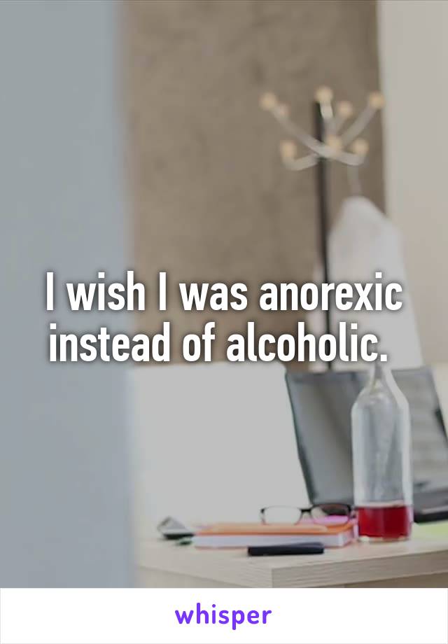 I wish I was anorexic instead of alcoholic. 