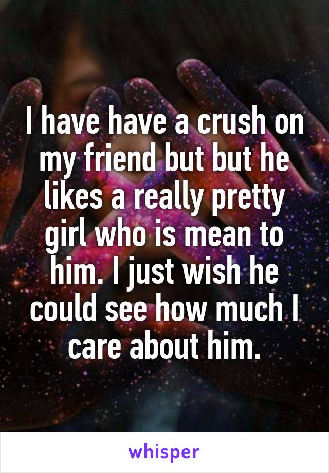 I have have a crush on my friend but but he likes a really pretty girl who is mean to him. I just wish he could see how much I care about him.