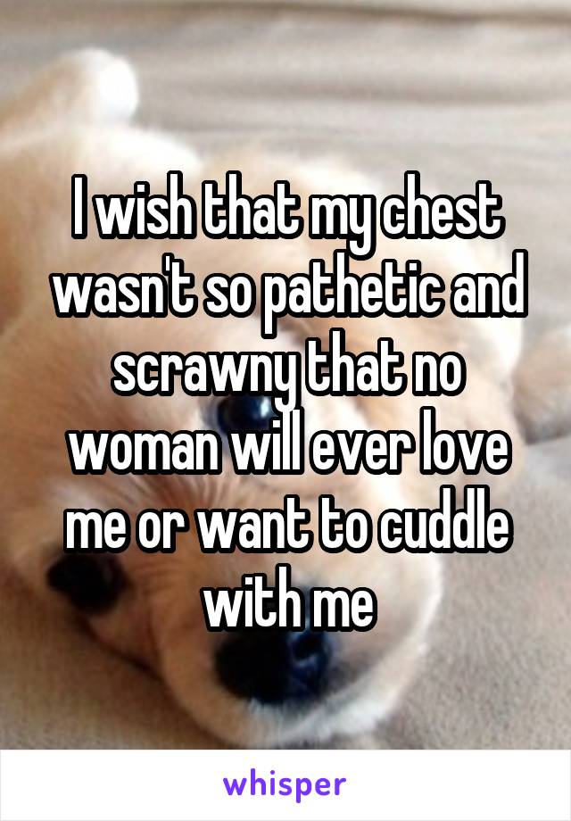 I wish that my chest wasn't so pathetic and scrawny that no woman will ever love me or want to cuddle with me