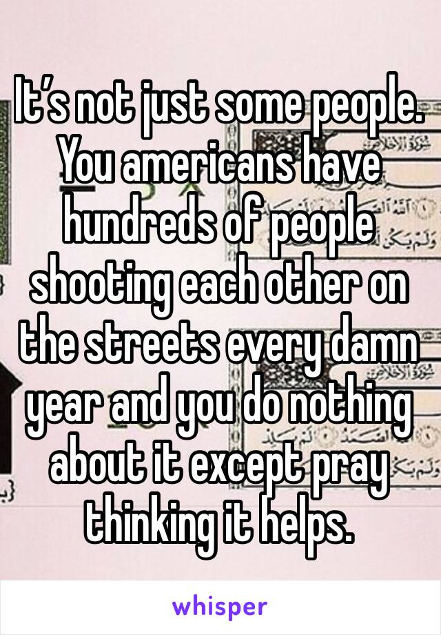 It’s not just some people. You americans have hundreds of people shooting each other on the streets every damn year and you do nothing about it except pray thinking it helps. 