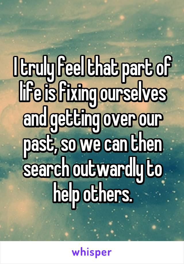 I truly feel that part of life is fixing ourselves and getting over our past, so we can then search outwardly to help others.