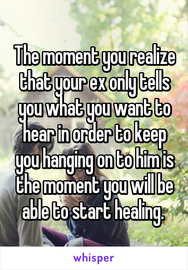 The moment you realize that your ex only tells you what you want to hear in order to keep you hanging on to him is the moment you will be able to start healing. 