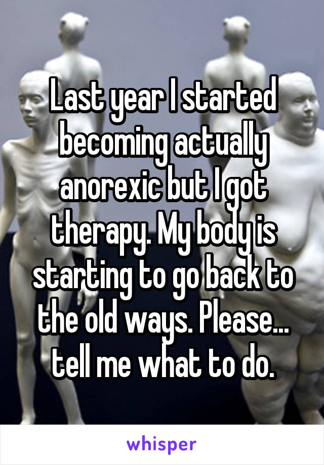 Last year I started becoming actually anorexic but I got therapy. My body is starting to go back to the old ways. Please... tell me what to do.
