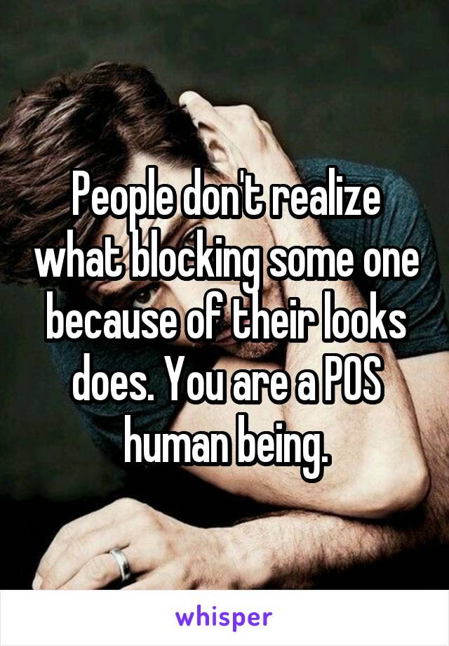 People don't realize what blocking some one because of their looks does. You are a POS human being.