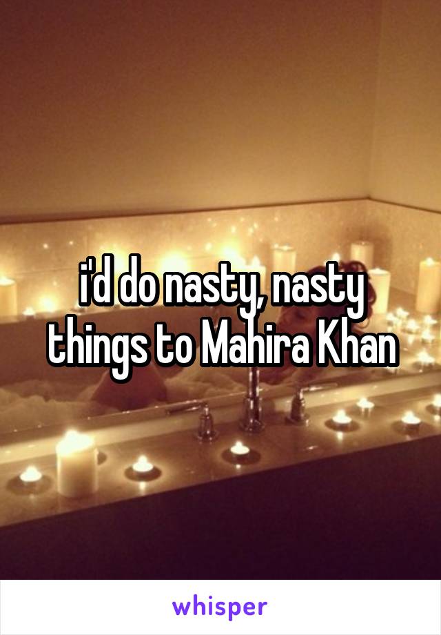 i'd do nasty, nasty things to Mahira Khan