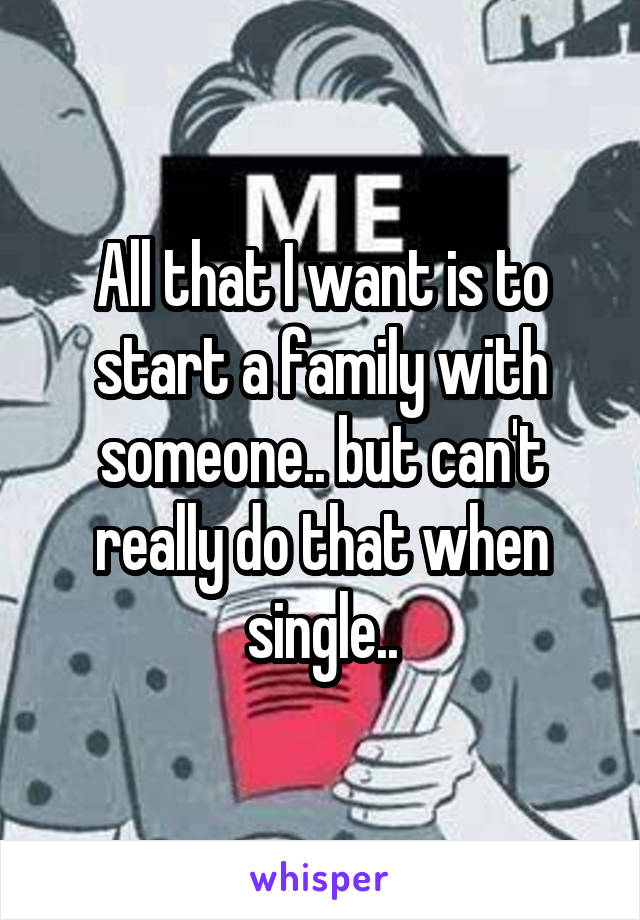 All that I want is to start a family with someone.. but can't really do that when single..