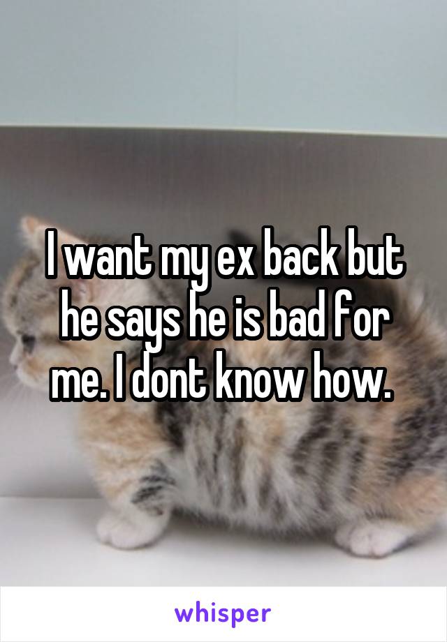 I want my ex back but he says he is bad for me. I dont know how. 
