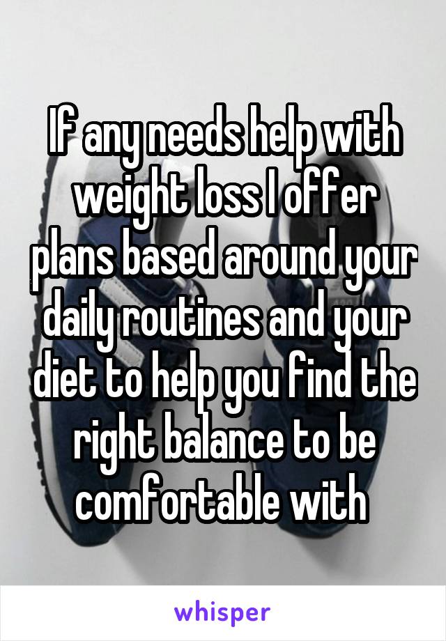 If any needs help with weight loss I offer plans based around your daily routines and your diet to help you find the right balance to be comfortable with 